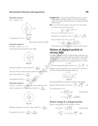 Potential at point C
OC r
= , where r b
> .
So, potential at C isV
q q
r
C =
+
ε
1 2
0
4π
(due to inner and outer shell)
Potential at point B
Let OB r
= , where a r b
< < .
As the point B, lies inside the outer shell,
Potential at B due to outer shell isV
q
b
2
2
0
4
=
ε
π
.
The point B lies outside the inner shell, the potential at B,
due to inner shell isV
q
r
1
1
0
4
=
ε
π
.
So, potential at B isV
q
r
q
b
B =
ε
+
ε
1
0
2
0
4 4
π π
Potential at point A
Let OA r
= , such that r a
< . The point A lies inside the outer
shell. So, potential at A, due to outer shell isV
q
b
2
2
0
4
=
ε
π
.
Similarly, potential at A, due to inner shell isV
q
a
1
1
0
4
=
ε
π
.
So, potential at A isV
q
a
q
b
A =
ε
+
ε
1
0
2
0
4 4
π π
.
Example 2.26 A charge Q is distributed over two concentric
hollow spheres of radii r and R r
( )
> such that the surface
densities are equal. Find the potential at any point inside the
smaller sphere.
Sol. Let q and q′ be the charges on the inner and outer sphere.
As surface charge densities are equal.
∴
q
r
q
R
4 4
2 2
π π
=
′
or qR q r
2 2
= ′
Also, q q Q
+ ′ = . This gives q Q q
= − ′
Solving the two equations, we get q
Qr
R r
=
+
2
2 2
, q
QR
R r
′ =
+
2
2 2
Now, potential at the centre is given by
V
q
r
q
R
Q r R
R r
C =
ε
+
′
ε
=
+
ε +
4 4 4
0 0 0
2 2
π π π
( )
( )
This is equal to potential at any point inside the smaller sphere.
Motion of charged particle in
electric field
Consider a charged particle having charge q and mass m is
initially at rest in an electric field of strength E. The particle
will experience an electric force which causes its motion.
The force experienced by the charged particle is F, where
F qE
=
∴ Acceleration produced by this force is a = =
F
m
qE
m
…(i)
Suppose at point A particle is at rest and after some time t,
it reaches the point B and attains velocity v.
∴ v at
=
If potential difference between A and B be ∆V and the
distance between them is d, then v
qEt
m
q V
m
= =
2 ∆
… (ii)
As, momentum, p mv
=
∴ p m
qEt
m
=





 = qEt [from Eq. (ii)]
or p m
q V
m
mq V
= × =
2
2
∆
∆
Kinetic energy of a charged particle
Kinetic energy gained by the particle in time t,
K mv m
qEt
m
= =






1
2
1
2
2
2
[from Eq. (ii)]
=
q E t
m
2 2 2
2
or K m
q V
m
q V
= × =
1
2
2 ∆
∆
Electrostatic Potential and Capacitance 79
O
a
b
r
q1
q2
B
Fig. 2.21
O
a
b
r
q1
q2
A
Fig. 2.22
O
a
b
r
q1
q2
C
Fig. 2.20
d
A B
E
Fig. 2.23
 