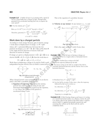 Example 2.27 A bullet of mass 2 g is moving with a speed of
10 m/s. If the bullet has a charge of 2 µC, through what
potential it be accelerated starting from rest, to acquire the
same speed?
Sol. Use the relation, qV mv
=
1
2
2
Here, q = × −
2 10 6
C, m = × −
2 10 3
kg and v = −
10 ms 1
Therefore, potential,V
mv
q
= =
× ×
× ×
=
×
−
−
−
−
2 3 2
6
1
6
2
2 10 10
2 2 10
10
2 10
( )
= × =
5 104
V 50 kV
Work done by a charged particle
According to work energy theorem, gain in kinetic energy
= work done in displacement of charge, i.e.W q V
= ∆
where, ∆V = potential difference between the two
positions of charge q, i.e. ∆ ∆ ∆
V E r
= ⋅ =
E r cos θ, where θ
is the angle between direction of electric field and
direction of motion of charge.
If charge q is given a displacement r i j k
= + +
( $ $ $ )
x y z in an
electric field E i j k
= + +
( $ $ $ ),
E E E
x y z then the work done is
W q q E x E y E z
x y z
= ⋅ = + +
( ) ( )
E r
Work done in displacing a charge in an electric field is path
independent because electric force in field is conservative.
When charged particle enters perpendicularly in an electric
field, it describes a parabolic path as shown
(i) Equation of trajectory Throughout the motion,
particle has uniform velocity along X-axis and
horizontal displacement ( )
x is given by the equation,
x ut
= . Since, the motion of the particle is
accelerated along Y-axis.
So, y
qE
m
x
u
=












1
2
2
Qt
x
u
=






This is the equation of a parabola, because
y x
∝ 2
(ii) Velocity at any instant At any instant t, v u
x = and
v
qEt
m
y = . So, v v v v u
q E t
m
x y
= = + = +
| | 2 2 2
2 2 2
2
If α is the angle made by v with X-axis, then
tan α = =
v
v
qEt
mu
y
x
Example 2.28 A ball of mass m having a charge q is
released from rest in a region where a horizontal electric
field E exists.
(i) Find the resultant force acting on the ball.
(ii) Find the trajectory followed by the ball.
Sol. The forces acting on the ball are weight of the ball in
vertically downward direction and the electric force in the
horizontal direction.
(i) Resultant force, F mg qE
= +
( ) ( )
2 2
.
(ii) Let the ball be at point P after time t, then the trajectory
followed by ball can be written as
In x-direction, x
qE
m
t
=
1
2
2
In y-direction, y gt
=
1
2
2
⇒
y
x
g
qe m
=
/
⇒ y
mgx
qE
=
Trajectory is a straight line.
Example 2.29 A block having charge q and mass m is resting
on a smooth horizontal surface at a distance d from the wall
is as shown. Discuss the motion of the block when a uniform
electric field E is applied horizontally towards the wall
assuming that collision of the block with the wall is
completely elastic.
80 OBJECTIVE Physics Vol. 2
I
II
II
A B W = W = W
I II III
Fig. 2.24 Different path followed by
charged particle
A x y
( , )
X
x
Y
E
u
Fig. 2.25 Trajectory of charged particle
α
vx
vy
u
Fig. 2.26 Resultant velocity
qE
O x
mg
y
P x, y
( )
q
E
O
d
m
 