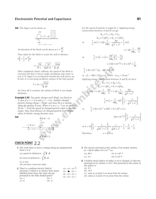 Electrostatic Potential and Capacitance 81
Sol. The figure can be shown as
Acceleration of the block can be given as a
qE
m
= .
Time taken by the block to reach the wall at distance
d at
=






1
2
2
is
t
d
a
d
qE m
md
qE
= = =
2 2 2
/
After completely elastic collision, the speed of the block is
reversed and then it moves under retardation and comes to
rest at O. Again it is accelerated towards the wall and so on.
In fact, it is executing oscillatory motion of the time period
T t
md
qE
= =
2 2
2
As, force qE is constant, the motion of block is not simple
harmonic.
Example 2.30 Two point charges each 50 µC are fixed on
Y-axis at y = + 4 m and y m
= − 4 . Another charged
particle having charge − 50 µC and mass 20 g is moving
along the positive X-axis. When it is at x = − 3 m, its speed is
20 ms−1
. Find the speed of charged particle when it reaches
origin. Also, find distance of charged particle from origin,
when its kinetic energy becomes zero.
Sol.
Let the speed of particle at origin be v. Applying energy
conservation between A and O, we get
K U K U
A A O O
+ = +
K Q V K Q V
A A O O
+ − = + −
( ) ( )
⇒
1
2
1
4
2
3 4
1
2
2
0
2 2
2
mv Q
Q
mv
A O
+ −
ε
⋅
+
=
( )
π
+ −
ε
⋅
( )
Q
Q
1
4
2
4
0
π
⇒
1
2
2
4
1
4
1
5
2 2
2
0
m v v
Q
O A
( )
− =
ε
−






π
= × × × ×
−
2 50 10 9 10
1
20
6 2 9
( )
1
2
20 10 20
3 2 2
× × − =
−
( )
vO 2.25
⇒ vO
2
400 225
− = ⇒ vO
2
625
= ⇒ vO = −
25 1
ms
Applying energy conservation between A and B, we have
K U K U
A A B B
+ = +
K Q V Q V
A A B
+ − = + −
( ) ( )
0
1
2
1
4
2
5
1
4
2
4
2
0 0
2 2
mv Q
Q
Q
Q
x
A + −
ε
⋅ = −
ε
⋅
+
( ) ( )
π π
1
2
1
4
2
1
5
1
4
2
0
2
2 2
mv Q
x
A =
ε
−
+








π
⇒
1
2
20 10 20 9 10 2
3 2 9
× × × = × × ×
−
( )
( )
50 10
1
5
1
4
6 2
2 2
× −
+








−
x
⇒ 4 45
1
5
1
162 2
= −
+








x
⇒
1
16
1
5
4
45
2
+
= −
x
=
1
9
Therefore, x = 65 m
N
F = qE
d
O
mg
A 3 m x
4 m
50 C =
µ Q
B
v = 0
4 m
50 C =
µ Q
20 ms–1 v
O
1. The work done to move a charge along an equipotential
from A to B
(a) cannot be defined as − ⋅
∫A
B
d
E l
(b) must be defined as − ⋅
∫A
B
d
E l
(c) is zero
(d) can have a non-zero value
2. There is a uniform electric field of
intensity E which is as shown. How many
labelled points have the same electric
potential as the fully shaded point?
(a) 2 (b) 3
(c) 8 (d) 11
3. The electric potential at the surface of an atomic nucleus
( )
Z = 50 of radius 9.0 10 cm
15
× −
(a) 80 V (b) 8 106
× V
(c) 9 V (d) 9 105
× V
4. A hollow metal sphere of radius 5 cm is charged, so that the
potential on its surface is 10 V. The potential at the centre of
the sphere is
(a) 0 V
(b) 10 V
(c) same as at point 5 cm away from the surface
(d) same as at point 25 cm away from the surface
E
CHECK POINT 2.2
 