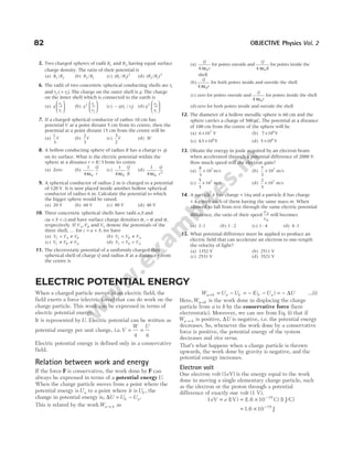 82 OBJECTIVE Physics Vol. 2
5. Two charged spheres of radii R1 and R2 having equal surface
charge density. The ratio of their potential is
(a) R R
1 2
/ (b) R R
2 1
/ (c) ( / )
R R
1 2
2
(d) ( / )
R R
2 1
2
6. The radii of two concentric spherical conducting shells are r1
and r2 ( )
> r1 . The charge on the outer shell is q. The charge
on the inner shell which is connected to the earth is
(a) q
r
r
2
1





 (b) q
r
r
2 1
2





 (c) − q r r
( / )
1 2 (d) q
r
r
2 2
1






7. If a charged spherical conductor of radius 10 cm has
potential V at a point distant 5 cm from its centre, then the
potential at a point distant 15 cm from the centre will be
(a)
1
3
V (b)
2
3
V (c)
3
2
V (d) 3V
8. A hollow conducting sphere of radius R has a charge ( )
+ q
on its surface. What is the electric potential within the
sphere at a distance r R
= / 3 from its centre
(a) Zero (b)
1
4 0
πε
Q
r
(c)
1
4 0
πε
Q
R
(d)
1
4 0
2
πε
Q
r
9. A spherical conductor of radius 2 m is charged to a potential
of 120 V. It is now placed inside another hollow spherical
conductor of radius 6 m. Calculate the potential to which
the bigger sphere would be raised.
(a) 20 V (b) 60 V (c) 80 V (d) 40 V
10. Three concentric spherical shells have radii a b
, and
c a b c
( )
< < and have surface charge densities σ σ
, − and σ,
respectively. If V V
A B
, and VC denote the potentials of the
three shell, … for c a b
= + , we have
(a) V V V
C A B
= ≠ (b) V V V
C B A
= ≠
(c) V V V
C B A
≠ ≠ (d) V V V
C B A
= =
11. The electrostatic potential of a uniformly charged thin
spherical shell of charge Q and radius R at a distance r from
the centre is
(a)
Q
r
4 0
πε
for points outside and
Q
R
4 0
πε
for points inside the
shell
(b)
Q
r
4 0
πε
for both points inside and outside the shell
(c) zero for points outside and
Q
r
4 0
πε
for points inside the shell
(d)zero for both points inside and outside the shell
12. The diameter of a hollow metallic sphere is 60 cm and the
sphere carries a charge of 500 µC. The potential at a distance
of 100 cm from the centre of the sphere will be
(a) 6 107
× V (b) 7 106
× V
(c) 4 5 106
. × V (d) 5 106
× V
13. Obtain the energy in joule acquired by an electron beam
when accelerated through a potential difference of 2000 V.
How much speed will the electron gain?
(a)
8
3
107
× m s
/ (b)
7
3
107
× m s
/
(c)
5
3
107
× m s
/ (d)
2
3
107
× m s
/
14. A particle A has charge + 16q and a particle B has charge
+ 4 q with each of them having the same mass m. When
allowed to fall from rest through the same electric potential
difference, the ratio of their speed
v
v
A
B
will becomes
(a) 2 1
: (b) 1 2
: (c) 1 4
: (d) 4 1
:
15. What potential difference must be applied to produce an
electric field that can accelerate an electron to one-tength
the velocity of light?
(a) 1352 V (b) 2511 V
(c) 2531 V (d) 3521 V
ELECTRIC POTENTIAL ENERGY
When a charged particle moves in an electric field, the
field exerts a force (electric force) that can do work on the
charge particle. This work can be expressed in terms of
electric potential energy.
It is represented byU. Electric potential can be written as
potential energy per unit charge, i.e.V
W
q
U
q
= =
Electric potential energy is defined only in a conservative
field.
Relation between work and energy
If the force F is conservative, the work done by F can
always be expressed in terms of a potential energyU.
When the charge particle moves from a point where the
potential energy isUa to a point where it isUb , the
change in potential energy is, ∆U U U
b a
= − .
This is related by the workWa b
→ as
W U U U U U
a b a b b a
→ = − = − − = −
( ) ∆ …(i)
Here,Wa b
→ is the work done in displacing the charge
particle from a to b by the conservative force (here
electrostatic). Moreover, we can see from Eq. (i) that if
Wa b
→ is positive, ∆U is negative, i.e. the potential energy
decreases. So, whenever the work done by a conservative
force is positive, the potential energy of the system
decreases and vice versa.
That’s what happens when a charge particle is thrown
upwards, the work done by gravity is negative, and the
potential energy increases.
Electron volt
One electron volt (1eV) is the energy equal to the work
done in moving a single elementary charge particle, such
as the electron or the proton through a potential
difference of exactly one volt (1 V).
1 1 10 1
19
eV V 1.6 C J/C
= = × −
e ( ) ( ) ( )
= × −
1.6 10 19
J
 