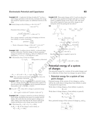 Example 2.31 A spherical oil drop of radius 10 4
−
cm has a
total charge equivalent to 40 electrons. Calculate the energy
that would be required to place an additional electron on the
drop.
Sol. Initial charge on the oil drop, q = × × −
40 10 19
1.6
= × −
64 10 19
C
Potential of the oil drop =
ε
q
r
4 0
π
=
× × ×
= ×
−
−
−
9 10 64 10
10
576 10
9 19
6
4
V
Now, energy required = work done in bringing an electron
from infinity to a point of potential.
As, potential =
work
charge
∴ Work = Potential × Charge = × × ×
− −
576 10 10
4 19
1.6
= × −
921.6 J
10 23
Example 2.32 A uniform electric field E0 is directed along
positive y-direction. Find the change in electric potential
energy of a positive test charge q0 when it is displaced in the
field from y a
i = to y a
f = 2 along the Y-axis.
Sol. Electrostatic force on the test charge,
F q E
e = 0 0 (along positive y-direction)
∴W U
i f
− = – ∆ or ∆U Wi f
= −
– = – [ ( – )]
q E a a
0 0 2 = – q E a
0 0
Note Here, work done by electrostatic force is positive. Hence, the
potential energy is decreasing.
Example 2.33 Find the change in electric potential energy,
∆U as a charge of 2.20 × −
10 6
C, moves from a point A to
point B, given that the change in electric potential between
these points is ∆V V V V
B A
= − = 24.0 .
Sol. As, ∆
∆
V
U
q
=
0
, where ∆U is change in potential energy
∴ ∆ ∆
U q V
= = × = ×
− −
0
6 5
10 10
(2.20 ) (24.0) 5.28 J
Example 2.34 A charge is moved in an electric field of a
fixed charge distribution from point A to another point B
slowly. The work done by external agent in doing so, is
100 J. What is the work done by the electric field of the
charge distribution as the charge moves from A to B?
Sol. Work done,W U U U
B A
ext J
= ∆ = − = 100
As, F F
ext = − E for the charge to move slowly, so
W W
E = − = −
ext J
100
Exmple 2.35 Three point charges of 0.1 C each are placed at
the corners of an equilateral triangle with side 1 m. If this
system is supplied energy at the rate of 1 kW, how much
time will be required to move one of the charges to the
mid-point of the line joining the two others?
Sol.
U1
0
1
4 1
3
=
ε
×
×






π
0.1 0.1
= × × × = ×
−
9 10 3 10 27 10
9 2 7
J
U2
0
1
4
2
1
=
ε
×
× +
×






π
0.1 0.1
0.5
0.1 0.1
= × ×
9 109
0.05 = ×
45 107
J
W U U
1 2 2 1
7
18 10
→ = − = × J
Rate at which energy is supplied is given by
P
W
t
=
∴ t
W
P
= =
×
= × =
18 10
10
18 10 50
7
3
4
s h
Potential energy of a system
of charges
The potential energy for a system of two point charges and
for a collection of more than two charges are given below.
1. Potential energy for a system of two
point charges
Potential energy of the system of two charges q1 and q 2
will be the work done to bring them from infinity to point
A and point B, respectively.
Work done to bring charge q1 from infinity to point A,
W1 0
=
Work done to bring charge q 2 from infinity to point B,
W q V V
B A
2 2
= −
( )
As, W q
q
r
2 2
0
1
1
4
= × ⋅
πε
Now, potential energy of the system of charges q1 and q 2,
U W W
= +
1 2
U
q q
r
= ⋅
1
4 0
1 2
πε
Electrostatic Potential and Capacitance 83
E0
q E
0 0
+ q0
0.1 C
0.1 C
0.1 C
1 m 1 m
1 m
(1)
0.5 m 0.5 m
0.1 C 0.1 C 0.1 C
(2)
 