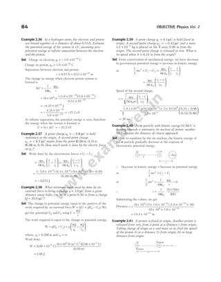 Example 2.36 In a hydrogen atom, the electron and proton
are bound together at a distance of about 0.53Å. Estimate
the potential energy of the system in eV, assuming zero
potential energy at infinite separation between the electron
and the proton.
Sol. Charge on electron, q1 = − 1.6 × −
10 19
C
Charge on proton, q2 = 1.6 × −
10 19
C
Separation between electron and proton,
r = 0 53
. Å = × −
0 53 10 10
. m
The change in energy when electron-proton system is
formed is
∆U =
1
4 0
πε
⋅
q q
r
1 2
= ×
( )
9 109
×
− × ×
×
− −
−
( 1.6 10 )(1.6 10 )
0.53 10
19 19
10
= − × −
4.35 10 18
J
= −
×
×
−
−
4.35 10
1.6 10
18
19
= −27.2 eV
At infinite separation, the potential energy is zero, therefore
the energy when the system is formed, is
U U
= +
0 ∆ = − 27.2 eV
Example 2.37 A point charge q C
1 = − 5.8 µ is held
stationary at the origin. A second point charge
q C
2 = + 4.3 µ moves from the point ( , , )
0.26m 0 0 to
( , , )
0.38 m 0 0 . How much work is done by the electric force
on q2?
Sol. Work done by the electrostatic forces = −
U U
i f
= −






q q
r r
i f
1 2
0
4
1 1
π ε
=
−






q q r r
r r
f i
i f
1 2
0
4π ε
=
− × × × −
− −
( 5.8 10 ) (4.3 10 ) (9 10 ) (0.38 0.26
6 6 9
)
(0.38) (0.26)
= − 0272
. J
Example 2.38 What minimum work must be done by an
external force to bring a charge q C
= 3.0 µ from a great
distance away (take, r = ∞) to a point 0.50 m from a charge
Q C
= 20.0 µ ?
Sol. The change in potential energy equal to the positive of the
work required by an external forceW U qV V
B A
= = −
∆ ( ). We
get the potentialsVB andVA usingV
kQ
r
=
The work required is equal to the change in potential energy,
W qV V q
kQ
r
kQ
r
B A
B A
= − = −






( )
where, rB = 0.500 m and rA = ∞.
Work done,
W = ×
× ×
−
−
( . )
( )(
3 00 10
9 10 10
6
9 2 2 5
C
N-m /C 2.00 C)
(0.50 m)
= 1.08 J
Example 2.39 A point charge q C
1 = 9.1µ is held fixed at
origin. A second point charge q C
2 = − 0.42 µ and a mass
3.2 × −
10 4
kg is placed on the X-axis, 0.96 m from the
origin. The second point charge is released at rest. What is
its speed when it is 0.24 m from the origin?
Sol. From conservation of mechanical energy, we have decrease
in gravitational potential energy = increase in kinetic energy
or
1
2
2
mv U U
i f
= − = −






q q
r r
i f
1 2
0
4
1 1
π ε
=
−






q q r r
rr
f i
i f
1 2
0
4π ε
Speed of the second charge,
v
q q
m
r r
rr
f i
i f
=






1 2
0
2π ε
–
=
× − × × × ×
×
–6 –6 9
( 9.1 10 ) ( 0.42 10 ) 2 9 10
3.2 10–4
0.24 0.96
(0.24) (0.96)
−






26 ms 1
= −
Example 2.40 An α-particle with kinetic energy 10 MeV is
leading towards a stationary tin nucleus of atomic number
50. Calculate the distance of closest approach.
Sol. Due to repulsion by the tin nucleus, the kinetic energy of
the α-particle gradually decreses at the expense of
electrostatic potential energy.
∴ Decrease in kinetic energy = Increase in potential energy
or
1
2
2
mv U U
f i
= −
or
1
2
1
4
0
2
0
1 2
mv
q q
r
= ⋅ −
πε
∴ r
e e
= ⋅
1
4
2 50
0
πε
( ) ( )
( )
KE
Substituting the values, we get
Distance, r =
× × × × ×
− −
(9 10 ) (2 1.6 10 ) (1.6 10 50)
10
9 19 19
10 1.6 10
6 19
× × ×
−
= × −
14.4 10 m
15
Example 2.41 A proton is fixed at origin. Another proton is
released from rest, from a point at a distance r from origin.
Taking charge of origin as e and mass as m, find the speed
of the proton (i) at a distance 2r from origin, (ii) at large
distance from origin.
84 OBJECTIVE Physics Vol. 2
+
2e
+
v = 0
v
+50e
r
O Proton
e
e
r
Proton
 
