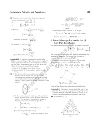 Sol. The proton moves away under electrostatic repulsion.
As there is no external force, Wext = 0
⇒ ∆ ∆
KE PE
+ = 0
⇒
1
2
0
2
mv U U
f i





 + − =
( )
(i) We have, U
e
r
f =
ε
2
0
4 2
π ( )
, and U
e
r
i =
ε
2
0
4π ( )
∴
1
2 4 2
2
2
0
mv
e
r
=
ε
π ( )
or speed of the proton, v
e
rm
=
ε
2
0
4π
(ii) We have,Uf = 0,U
e
r
i =
ε
2
0
4π
∴
1
2 4
2
2
0
mv
e
r
=
ε
π
Speed of the proton, v
e
rm
=
ε
2
4
2
0
π
Example 2.42 A uniformly charged thin ring has radius
10 0
. cm and total charge + 12.0 nC. An electron is placed
on the ring’s axis at a distance 25.0 cm from the centre of
the ring and is constrained to stay on the axis of the ring.
When the electron is released from rest, then
(i) describe the subsequent motion of the electron.
(ii) find the speed of the electron when it reaches the centre of
the ring.
Sol. (i) The electron will be attracted towards the centre C of
the ring. At C net force is zero, but on reaching C,
electron has some kinetic energy and due to inertia it
crosses C, but on the other side it is further attracted
towards C. Hence, motion of electron is oscillatory about
point C.
(ii) As the electron approaches C, its speed (hence, kinetic
energy) increases due to force of attraction towards the
centre C. This increase in kinetic energy is equal to
change in electrostatic potential energy. Thus,
1
2
2
mv U U
i f
= −
⇒
1
2
2
mv = − = − −
U U e V V
P C P C
( ) [ ] …(i)
Here, V is the potential due to ring.
V
q
r
P = ⋅
1
4 0
πε
(where, q = charge on ring)
=
× ×
+ ×
=
−
−
( ) ( )
( ( ) ( ) )
9 10 12 10
10 25 10
401
9 9
2 2 2
V
V
q
R
C = ⋅
1
4 0
π ε
=
× ×
×
−
−
( ) ( )
9 10 12 10
10 10
9 9
2
= 1080 V
Substituting the proper values in Eq. (i), we get
1
2
9 1 10 1 6 10 401 1080
19
(–
–31 2
× × × = × −
−
. . ) ( )
v
∴ Speed of the electron, v = × −
15.45 106 1
ms
2. Potential energy for a collection of
more than two charges
The potential energy of a system of n charges is given by
U
K q q
r
i j
ij
i j
i j
n
=
≠
∑
2 ,
here, K =






1
4 0
πε
The factor of 1/2 is applied only with the summation sign
because on expanding the summation, each pair is
counted twice. It is reqresented byU.
For example, electric potential energy of four point
charges q q q
1 2 3
, , and q 4 would be given by
U
q q
r
q q
r
q q
r
q q
r
q q
r
q q
= + + + + +
1
4 0
4 3
43
4 2
42
4 1
41
3 2
32
3 1
31
2
πε
1
21
r






Here, all the charges are to be substituted with sign.
Example 2.43 Three point charges of 1 2
C C
, and 3 C are
placed at the corners of an equilateral triangle of side 1m.
Calculate the work required to move these charges to the
corners of a smaller equilateral triangle of side 0 5
. m.
Sol. Work done = U U
f i
–
Electrostatic Potential and Capacitance 85
+
+
+
+
+
+
+
+
+
+
+
+
+
+
+
+
+
R
C
r
P
e–
q2
q3
q1
q4
Fig. 2.27 System of four charges
0
.
5
m
0
.
5
m
1m
A′
B′ C′
1m
1m
B C
A q1
q2 q3
q2 q3
q1
0.5 m
0.5 m
 