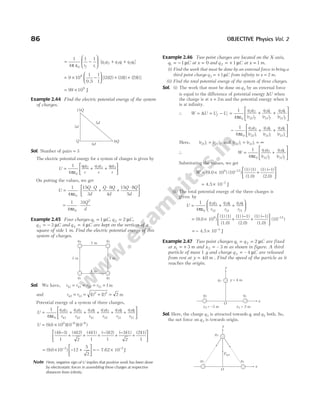 = −






1
4
1 1
0
π ε r r
f i
[ ]
q q q q q q
3 2 3 1 2 1
+ +
= × −





 + +
9 10
1
0 5
1
1
3 2 3 1 2 1
9
.
[( )( ) ( )( ) ( )( )]
= ×
99 109
J
Example 2.44 Find the electric potential energy of the system
of charges.
Sol. Number of pairs = 3
The electric potential energy for a system of charges is given by
U
q q
r
q q
r
q q
r
=
ε
+ +






1
4 0
1 2 2 3 1 3
π
On putting the values, we get
U
Q Q
d
Q Q
d
Q Q
d
=
ε
⋅
⋅
+
⋅
+
⋅






1
4
15
3
8
4
15 8
5
0
π
=
ε
⋅
1
4
31
0
2
π
Q
d
Example 2.45 Four charges q C
1 1
= µ , q C
2 2
= µ ,
q C
3 3
= − µ and q C
4 4
= µ are kept on the vertices of a
square of side 1 m. Find the electric potential energy of this
system of charges.
Sol. We have, r r r r
41 43 32 21 1
= = = = m
and r r
42 31
2 2
1 1 2
= = + =
( ) ( ) m
Potential energy of a system of three charges,
U
q q
r
q q
r
q q
r
q q
r
q q
r
q q
=
ε
+ + + + +
1
4 0
4 3
43
4 2
42
4 1
41
3 2
32
3 1
31
2
π
1
21
r






U = × − −
( . )( )( )
9 0 10 10 10
9 6 6
(4)( 3)
1
(4)(2)
2
(4)(1)
1
( 3)(2)
1
( 3)(1)
2
−
+ + +
−
+
− (2)(1)
1
+






= × − +






−
( . )
9 0 10 12
5
2
3
= − × −
7.62 10 J
2
Note Here, negative sign of U implies that positive work has been done
by electrostatic forces in assembling these charges at respective
distances from infinity.
Example 2.46 Two point charges are located on the X-axis,
q C
1 1
= − µ at x = 0 and q C
2 1
= + µ at x m
= 1 .
(i) Find the work that must be done by an external force to bring a
third point charge q C
3 1
= + µ from infinity to x m
= 2 .
(ii) Find the total potential energy of the system of three charges.
Sol. (i) The work that must be done on q3 by an external force
is equal to the difference of potential energy ∆U when
the charge is at x = 2m and the potential energy when it
is at infinity.
∴ W U U U
f i
= = −
∆ = + +






1
4 0
3 2
32
3 1
31
2 1
21
πε
q q
r
q q
r
q q
r
f f f
( ) ( ) ( )
− + +






1
4 0
3 2
32
3 1
31
2 1
21
πε
q q
r
q q
r
q q
r
i i i
( ) ( ) ( )
Here, ( ) ( )
r r
i f
21 21
= and ( ) ( )
r r
i i
32 31
= = ∞
∴ W
q q
r
q q
r
f f
= +






1
4 0
3 2
32
3 1
31
πε ( ) ( )
Substituting the values, we get
W = × +
−
−
(9.0 10 ) (10 )
(1) (1)
(1.0)
(1) ( 1)
(2.0
9 12
)






= ×
4.5 10 J
–3
(ii) The total potential energy of the three charges is
given by
U
q q
r
q q
r
q q
r
= + +






1
4 0
3 2
32
3 1
31
2 1
21
πε
= × +
−
+
(9.0 10 )
(1) (1)
(1.0)
(1) ( 1)
(2.0)
(1) (
9 −






−
1)
(1.0)
(10 )
12
= − × −
4.5 10 J
3
Example 2.47 Two point charges q q C
1 2 2
= = µ are fixed
at x m
1 3
= + and x m
2 3
= – as shown in figure. A third
particle of mass 1 g and charge q C
3 4
= – µ are released
from rest at y m
= 4 0
. . Find the speed of the particle as it
reaches the origin.
Sol. Here, the charge q3 is attracted towards q1 and q2 both. So,
the net force on q3 is towards origin.
86 OBJECTIVE Physics Vol. 2
1 m
1 m
q1 q2
q3
q4
1 m
1 m
15Q
8Q
Q
4d
3d
5d
y
x
q2 q1
x1 = 3 m
x2 = –3 m
O
q3 y = 4 m
y
x
q2 q1
O
q3
Fnet
 