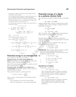 By this force, charge is accelerated towards origin, but this
acceleration is not constant.
So, to obtain the speed of particle at origin by kinematics, we
have to find first the acceleration at same intermediate
position and then will have to integrate it with proper limits.
On the other hand, it is easy to use principle of conservation
of energy as the forces are conservative.
Let v be the speed of particle at origin. From conservation of
mechanical energy,
U K U K
i i f f
+ = +
or
1
4
0
0
3 2
32
3 1
31
2 1
21
πε
q q
r
q q
r
q q
r
i i i
( ) ( ) ( )
+ +





 +
= + +





 +
1
4
1
2
0
3 2
32
3 1
31
2 1
21
2
πε
q q
r
q q
r
q q
r
mv
f f f
( ) ( ) ( )
Here, ( ) ( )
r r
i f
21 21
=
Substituting the proper values, we have
(9.0 10 )
( 4) (2)
(5.0)
( 4) (2)
(5.0)
9
×
−
+
−





 × −
10 12
= ×
−
+
−





(9.0 10 )
( 4) (2)
(3.0)
( 4) (2)
(3.0)
9
 × + × ×
− −
10
1
2
10
12 3 2
v
∴ ( ) ( )
–
9 10
16
5
9 10
16
3
1
2
10
3 3 3 2
× −





 = × −





 + × ×
− −
v
( ) ( )
9 10 16
2
15
1
2
10
3 3 2
×





 = × ×
− −
v
∴ v = −
6.2 ms 1
Potential energy in an external field
Here, mainly two situations are possible.
Potential energy of a single charge in external
field Potential energy of a single charge q at a point with
position vector r in an external field = ⋅
q V r
( )
where,V r
( ) is the potential at a point (i.e. position vector r)
due to external electric field E.
Potential energy of a system of two charges in an
external field Consider two charges q1 and q 2 kept in an
external field E at A and B.
Then, potential energy of a system is given by
U q V r q V r
q q
r
= + +
1 1 2 2
1 2
0 12
4
( ) ( )
πε
where, r1 and r2 are the position vector of point A and B
respectively,
V r
( )
1 is potential at r1 due to the external field
andV r
( )
2 is potential at r2 due to the external field.
Potential energy of a dipole
in a uniform electric field
The work done in rotating the dipole through a small angle
dθ.
dW d pE
= = −
τ θ sinθ θ
d
Suppose initially dipole is kept in a uniform electric field
at angle θ1. Now, to turn it through an angle θ2 (with the
field). Then, work done
W pE d
= ∫ sinθ θ
θ
θ
1
2
W pE
= − [cos cos ]
θ θ
2 1
−
If θ1 0
= ° and θ θ
2 = , i.e. initially dipole is kept along the
field and then it turns through θ, so work done,
W pE
= −
( cos )
1 θ
Potential energy of dipole is defined as work done in
rotating a dipole from a direction perpendicular to the field
to the given direction.
If the dipole is rotated by an angle θ1 90
= ° to θ θ
2 = ,
then potential energy is given by
U pE
= ° −
(cos cos )
90 θ
= − pE cosθ = − ⋅
p E
Example 2.48 When an electric dipole is placed in a uniform
electric field making angle θ with electric field, it
experiences a torque τ. Calculate the minimum work done in
changing the orientation to 2θ.
Sol. τ θ
= pE sin ⇒ pE =
τ
θ
sin
W U pE pE
= = − +
∆ cos cos
θ θ
2 1
⇒ W pE
= −
[cos cos ]
θ θ
2
⇒ W = −
τ
θ
θ θ
sin
[cos cos ]
2
Equilibrium of dipole
(i) Work done, when θ = °
0
U pE pE
= − ° = −
cos 0
Thus, the potential energy of a dipole is minimum
when its dipole moment is parallel to the external
field. This is the position of stable equilibrium.
(ii) When θ = °
180
U pE pE
= − ° = +
cos180
Thus, the potential energy of a dipole is maximum
when its dipole moment is antiparallel to the
external field. This is the position of unstable
equilibrium.
Electrostatic Potential and Capacitance 87
 