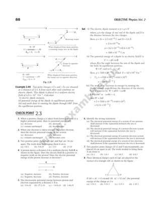 88 OBJECTIVE Physics Vol. 2
Example 2.49 Two point charges +2e and −2e are situated
at a distance of 2.4 Å from each other and constitute an
electric dipole. This dipole is placed in a uniform electric
field of 4.0 × 105
Vm−1
. Calculate
(i) electric dipole moment,
(ii) potential energy of the dipole in equilibrium position
(iii) and work done in rotating the dipole through 180° from
the equilibrium position.
Sol. (i) The electric dipole moment is p q l
= × 2
where, q is the charge of one end of the dipole and 2l is
the distance between the two charges.
Here, q e
= 2 = 3.2 × −
10 19
C and 2 2 4
l = . Å
= × −
2 4 10 10
. m
Q p = × −
( . )
32 10 19
× × −
( . )
2 4 10 10
= × −
768 10 29
. C-m
(ii) The potential energy of a dipole in an electric field E is
U pE
= − cosθ
where, θ is the angle between the axis of the dipole and
the field. In equilibrium position,
θ = °
0 , and soU pE
0 = −
Here, p = × −
768 10 29
. C-m and E = ×
4 0 105
. Vm−1
∴ U0
29
768 10
= − × −
( . ) × ×
( .
4 0 105
)
= − × −
3 07 10 23
. J
(iii) The work done (increase in energy) in rotating the
dipole through angle θ from the direction of the electric
field E is given by W pE
= −
( cos )
1 θ
If θ = °
180 or cosθ = −1,
thenW pE
= 2
= × × −
2 768 10 29
( . ) × ×
( .
4 0 105
)
= × −
6.14 10 23
J
p
+q –q
E E
–q
+q
F1
F2
Torque in opposite
direction
θ
τ
= 180°
= maximum = +
net = 0, = 0
U PE
F
When displaced from mean position,
the torque acts in opposite direction
Fig. 2.28
1. When a positive charge q is taken from lower potential to a
higher potential point, then its potential energy will
(a) decrease (b) increase
(c) remain unchanged (d) become zero
2. When one electron is taken towards the other electron,
then the electric potential energy of the system
(a) decreases (b) increases
(c) remains unchanged (d) becomes zero
3. Two positive point charges of12µC and 8µC are 10 cm
apart. The work done in bringing them 4 cm is
(a) 5.8 J (b) 5.8 eV (c) 13 J (d) 13 eV
4. A proton moves a distance d in a uniform electric field E as
shown in the figure. Does the electric field do a positive or
negative work on the proton? Does the electric potential
energy of the proton increase or decrease?
(a) Negative, increase (b) Positive, decrease
(c) Negative, decrease (d) Positive, increase
5. The electrostatic potential energy between proton and
electron separated by a distance 1 Å is
(a) 13.6 eV (b) 27.2 eV (c) − 14.4 eV (d) 1.44 eV
6. Identify the wrong statement.
(a) The electrical potential energy of a system of two protons
shall increase if the separation between the two is
decreased.
(b) The electrical potential energy of a proton-electron system
will increase if the separation between the two is
decreased.
(c) The electrical potential energy of a proton-electron system
will increase if the separation between the two is increased.
(d) The electrical potential energy of a system of two electrons
shall increase if the separation between the two is decreased.
7. Two positive point charges of 12 and 5 microcoulombs, are
placed 10 cm apart in air. The work needed to bring them
4 cm closer is
(a) 2.4 J (b) 3.6 J (c) 4.8 J (d) 6.0 J
8. Three identical charges each of 2µC are placed at the
vertices of a triangle ABC as shown in the figure.
If AB AC
+ =12 cmand AB AC
⋅ = 32 2
cm , the potential
energy of the charge at A is
(a) 1.53 J (b) 5.31 J (c) 3.15 J (d) 1.35 J
CHECK POINT 2.3
d
⊕
E
E
–q
+q
F1
F2
Restoring torque
When displaced from mean position,
a restoring torque acts on the dipole
p
–q +q
E
θ = °
0
U PE
= = −
minimum
Fnet 0
= , τ = 0
A
B
C
 