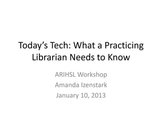 Today’s Tech: What a Practicing
   Librarian Needs to Know
         ARIHSL Workshop
         Amanda Izenstark
         January 10, 2013
 