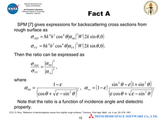 Fact A SPM [7] gives expressions for backscattering cross sections from rough surface as Then the ratio can be expressed as where Note that the ratio is a function of incidence angle and dielectric property. [7] S. O. Rice, “Reflection of electromagnetic waves from slightly rough surfaces,”  Commun. Pure Appl. Math. , vol. 4, pp. 351-378, 1951.  