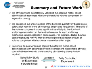 Summary and Future Work We physically and quantitatively validated the adaptive model-based decomposition technique with fully generalized volume component for vegetation canopy. We deepened our understanding of the behavior qualitatively based on co-polarization ratio in terms of incidence angles and frequencies. The ratio of the volume component shows significant sensitivity to the dominant scattering mechanism so that estimation error for each scattering mechanism is not negligible in some cases. For example, double-bounce scattering having HH>VV may be misinterpreted as higher amount of volume component with horizontal mean orientation angle.  Care must be paid when one applies the adaptive model-based decomposition with generalized volume component. Reasonable physical constraint based on solid understanding of scattering theory is now required. Sensitivity Study by Elaborated Forward Model Fully Controlled Experiment Validation 