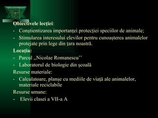 Obiectivele lecţiei : Conştientizarea importanţei protecţiei speciilor de animale; -  Stimularea interesului elevilor pentru cunoaşterea animalelor protejate prin lege din ţara noastră. Locaţia: -  Parcul ,,Nicolae Romanescu’’  Laboratorul de biologie din şcoală Resurse materiale: Calculatoare, planşe cu mediile de viaţă ale animalelor, materiale reciclabile Resurse umane: -  Elevii clasei a VII-a A 