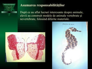 Asumarea responsabilităţilor După ce au aflat lucruri interesante despre animale, elevii au construit modele de animale vertebrate şi nevertebrate, folosind diferite materiale. 