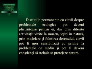 Discuţiile permanente cu elevii despre problemele ecologice pot deveni plictisitoare pentru ei,   dar prin diferite activităţi: vizite la muzeu, ieşiri în natură, prin modelare şi folosirea desenului, elevii pot fi uşor sensibilizaţi cu privire la problemele de mediu şi pot fi deveni conştienţi că trebuie să protejeze natura. 
