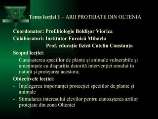Tema lecţiei 1  –  ARII  PROTEJATE  DI N OLTENIA Coordonator:  Prof. biologie  Bol dişor Viorica Colaborator i : Institutor Furnică Mihaela   Prof. educaţie fizică Cotelin Constanţa Scopul lecţiei : Cunoaşterea speciilor de plante şi animale vulnerabile şi ameninţate  cu dispari ţ ia  datorită intervenţiei omului în natură şi protejarea acestora; Obiectivele lecţiei : Înţelegerea importanţei protecţiei speciilor de plante şi animale -  Stimularea interesului elevilor pentru cunoaşterea ariilor protejate din zona Olteniei 