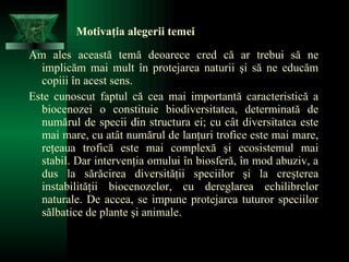 Motivaţia alegerii temei Am ales această temă deoarece cred că ar trebui să ne implicăm mai mult în protejarea naturii şi să ne educăm copiii în acest sens.  Este cunoscut faptul că cea mai importantă caracteristică a biocenozei o constituie biodiversitatea, determinată de numărul de specii din structura ei; cu cât diversitatea este mai mare, cu atât numărul de lanţuri trofice este mai mare, reţeaua trofică este mai complexă şi ecosistemul mai stabil. Dar intervenţia omului în biosferă, în mod abuziv, a dus la sărăcirea diversităţii speciilor şi la creşterea instabilităţii biocenozelor, cu dereglarea echilibrelor naturale. De accea, se impune protejarea tuturor speciilor sălbatice de plante şi animale.  