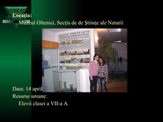 Locaţia: Muzeul Olteniei, Secţia de de Ştiinţe ale Naturii Data: 14 aprilie 2010 Resurse umane: Elevii clasei a VII-a A 