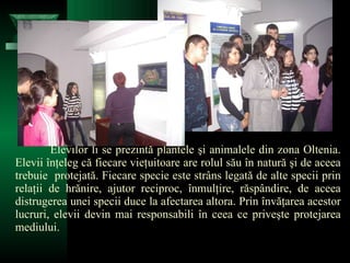 Elevilor li se prezintă plantele şi animalele din zona Oltenia. Elevii înţeleg că fiecare vieţuitoare are rolul său în natură şi de aceea trebuie  protejată. Fiecare specie este strâns legată de alte specii prin relaţii de hrănire, ajutor reciproc, înmulţire, răspândire, de aceea distrugerea unei specii duce la afectarea altora. Prin învăţarea acestor lucruri, elevii devin mai responsabili în ceea ce priveşte protejarea mediului. 