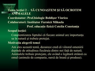 Tema lecţiei 2  –  SĂ CUNOAŞTEM ŞI SĂ OCROTIM ANIMALELE Coordonator:  Prof. biologie  Bol dişor Viorica Colaboratori: Institutor Furnică Mihaela Prof. educaţie fizică Cotelin Constanţa Scopul lecţiei : Conştientizarea faptului că fiecare animal are importanţa sa în natură şi trebuie protejat. Motivaţia alegerii temei Am ales această temă, deoarece cred că viitorul omenirii depinde de atitudinea fiecăruia dintre noi faţă de natură. Animalele trebuie protejate, ele având o legătură strânsă cu omul (animale de companie, sursă de hrană şi produse). 