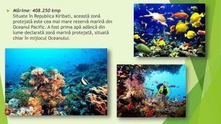  Mărime: 408.250 kmp
Situate în Republica Kiribati, această zonă
protejată este cea mai mare rezervă marină din
Oceanul Pacific. A fost prima apă adâncă din
lume declarată zonă marină protejată, situată
chiar în mijlocul Oceanului.
 