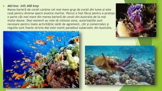  Mărime: 345.400 kmp
Marea barieră de corali conține cel mai mare grup de corali din lume şi este
casă pentru diverse specii exotice marine. Parcul a fost făcut pentru a proteja
o parte cât mai mare din marea barieră de corali din Australia de la mai
multe daune. Deși oamenii au voie să viziteze zona, autorizațiile sunt
necesare pentru toate activitățile (atât de agrement, cât şi comerciale) şi
regulile sunt foarte stricte.Mai este numit paradisul subacvatic din Australia.
 