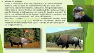  Mărime: 53.321 kmp
Situată în sudul Alaskăi, acest parcul naţional al SUA a fost de asemenea
desemnat ca făcând parte din patrimoniul UNESCO şi este inclus într-o
rezervație a biosferei internaționale. Este cel mai mare parc național din
Statele Unite ca mărime, fiind mai mare decât nouă state alăturate. Situat în
parc, St. Elias este al doilea cel mai mare munte din Canada şi America; 9 din
cele 16 cele mai înalte vârfuri din America, sunt localizate în acest parc. una
parcului este reprezentată prin capră sălbatică (Oreamnos
americanus), urs negru grizzly, bizon, karibu ,oaie sălbatică de Alaska ,leu de
mare, acvilă cu capul alb și somon. Aproape 80 % din suprafața parcului este
constituită din stâncă acoperită de zăpadă și gheață, din care cauză parcul
are o vegetație săracă.
 