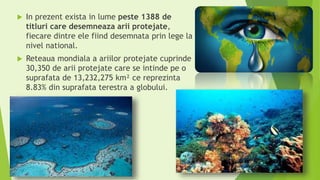  In prezent exista in lume peste 1388 de
titluri care desemneaza arii protejate,
fiecare dintre ele fiind desemnata prin lege la
nivel national.
 Reteaua mondiala a ariilor protejate cuprinde
30,350 de arii protejate care se intinde pe o
suprafata de 13,232,275 km² ce reprezinta
8.83% din suprafata terestra a globului.
 