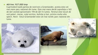  Mărime: 927.000 kmp
Cuprinzând toată partea de nord-est a Groenlandei, acesta este cel
mai mare parc național din lume. Este mai mare decât suprafaţa a 163
de ţări (există aproximativ 194 de ţări în lume). Terenul este locuit de
urşi polari, morse, vulpi arctice, bufniţe şi boi, printre multe alte
specii. Nord – Estul Groenlandei este cel mai nordic parc național din
lume.
 