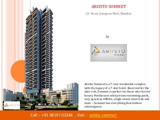 by
Ariisto Realtors
Call :- +91 98197 02366 , Visit :- ariisto sommet
ARIISTO SOMMET
S.V Road, Goregaon West, Mumbai
Ariisto Sommet is a 7-star residential complex
with the legacy of a 7-star hotel. Reserved for the
uber rich, Sommet is perfect for those who live for
luxury. Penthouses with private swimming pools,
very spacious 4BHKs, a high-street retail hub and
more – Sommet has everything that defines
extravagance.
 