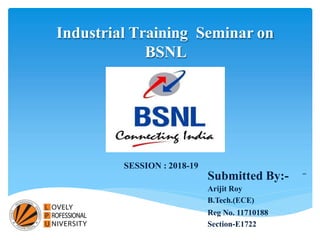 Industrial Training Seminar on
BSNL
Submitted By:-
Arijit Roy
B.Tech.(ECE)
Reg No. 11710188
Section-E1722
SESSION : 2018-19
 