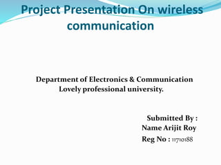 Project Presentation On wireless
communication
Department of Electronics & Communication
Lovely professional university.
Submitted By :
Name Arijit Roy
Reg No : 11710188
 