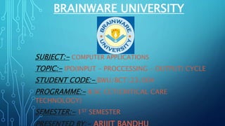 BRAINWARE UNIVERSITY
SUBJECT:- COMPUTER APPLICATIONS
TOPIC:- IPO(INPUT – PROCCESSING – OUTPUT) CYCLE
STUDENT CODE:- BWU/BCT/23/004
PROGRAMME:- B.SC CCT(CRITICAL CARE
TECHNOLOGY)
SEMESTER:- 1ST SEMESTER
 