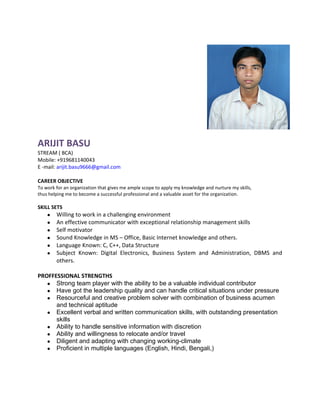 ARIJIT BASU
STREAM ( BCA)
Mobile: +919681140043
E -mail: arijit.basu9666@gmail.com

CAREER OBJECTIVE
To work for an organization that gives me ample scope to apply my knowledge and nurture my skills,
thus helping me to become a successful professional and a valuable asset for the organization.

SKILL SETS
    ●   Willing to work in a challenging environment
    ●   An effective communicator with exceptional relationship management skills
    ●   Self motivator
    ●   Sound Knowledge in MS – Office, Basic Internet knowledge and others.
    ●   Language Known: C, C++, Data Structure
    ●   Subject Known: Digital Electronics, Business System and Administration, DBMS and
        others.

PROFFESSIONAL STRENGTHS
   ● Strong team player with the ability to be a valuable individual contributor
   ● Have got the leadership quality and can handle critical situations under pressure
   ● Resourceful and creative problem solver with combination of business acumen
      and technical aptitude
   ● Excellent verbal and written communication skills, with outstanding presentation
      skills
   ● Ability to handle sensitive information with discretion
   ● Ability and willingness to relocate and/or travel
   ● Diligent and adapting with changing working-climate
   ● Proficient in multiple languages (English, Hindi, Bengali,)
 