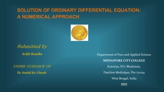 SOLUTION OF ORDINARY DIFFERENTIAL EQUATION:
A NUMERICAL APPROACH
Department of Pure and Applied Science
MIDNAPORE CITY COLLEGE
Kuturiya, P.O. Bhadutala,
Paschim Medinipur, Pin-721129
West Bengal, India
2022
Submitted by
Arijit Kundu
UNDER GUIDANCE OF
Dr. Sushil Kr. Ghosh
 