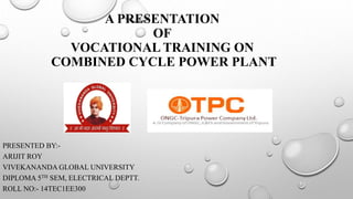 A PRESENTATION
OF
VOCATIONAL TRAINING ON
COMBINED CYCLE POWER PLANT
PRESENTED BY:-
ARIJIT ROY
VIVEKANANDA GLOBAL UNIVERSITY
DIPLOMA 5TH SEM, ELECTRICAL DEPTT.
ROLL NO:- 14TEC1EE300
 