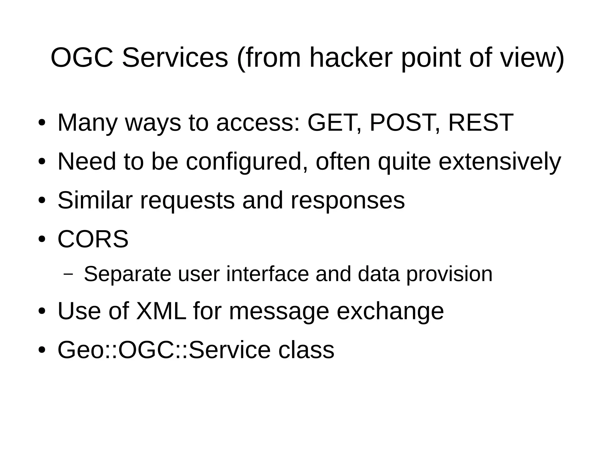 OGC Services (from hacker point of view)
● Many ways to access: GET, POST, REST
● Need to be configured, often quite extensively
● Similar requests and responses
● CORS
– Separate user interface and data provision
● Use of XML for message exchange
● Geo::OGC::Service class
 