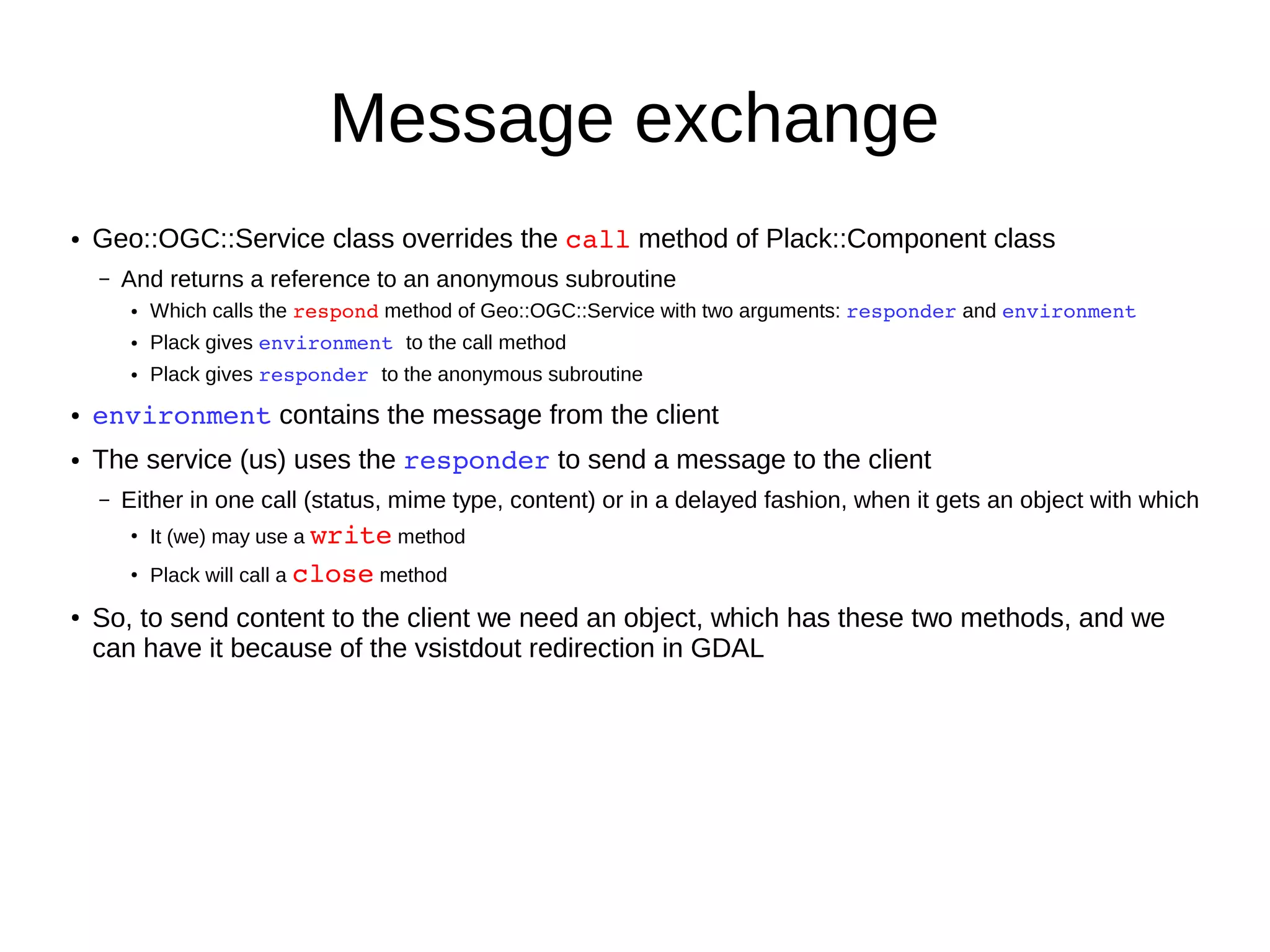 Message exchange
● Geo::OGC::Service class overrides the call method of Plack::Component class
– And returns a reference to an anonymous subroutine
● Which calls the respond method of Geo::OGC::Service with two arguments: responder and environment
● Plack gives environment to the call method
● Plack gives responder to the anonymous subroutine
● environment contains the message from the client
● The service (us) uses the responder to send a message to the client
– Either in one call (status, mime type, content) or in a delayed fashion, when it gets an object with which
●
It (we) may use a write method
●
Plack will call a close method
●
So, to send content to the client we need an object, which has these two methods, and we
can have it because of the vsistdout redirection in GDAL
 