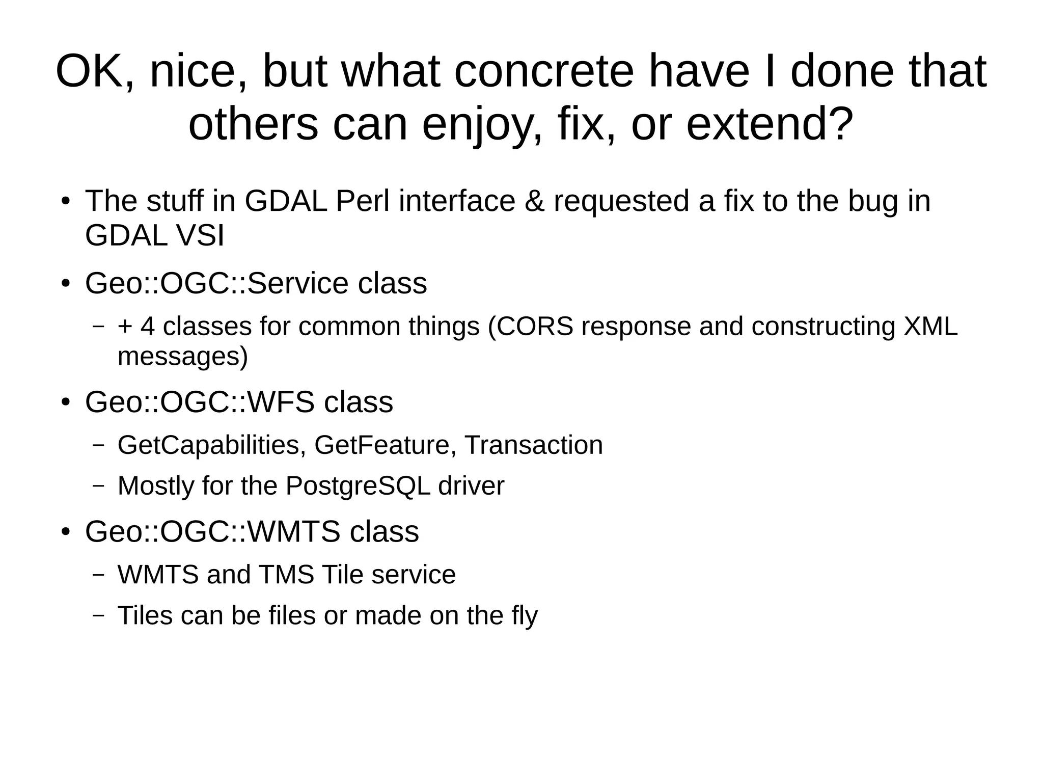 OK, nice, but what concrete have I done that
others can enjoy, fix, or extend?
●
The stuff in GDAL Perl interface & requested a fix to the bug in
GDAL VSI
● Geo::OGC::Service class
– + 4 classes for common things (CORS response and constructing XML
messages)
●
Geo::OGC::WFS class
– GetCapabilities, GetFeature, Transaction
– Mostly for the PostgreSQL driver
● Geo::OGC::WMTS class
– WMTS and TMS Tile service
– Tiles can be files or made on the fly
 