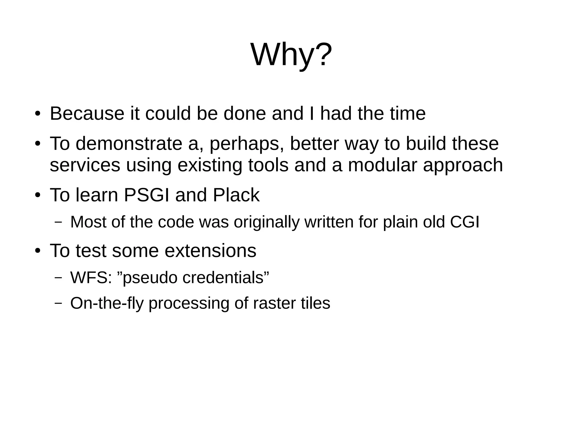 Why?
● Because it could be done and I had the time
● To demonstrate a, perhaps, better way to build these
services using existing tools and a modular approach
● To learn PSGI and Plack
– Most of the code was originally written for plain old CGI
● To test some extensions
– WFS: ”pseudo credentials”
– On-the-fly processing of raster tiles
 