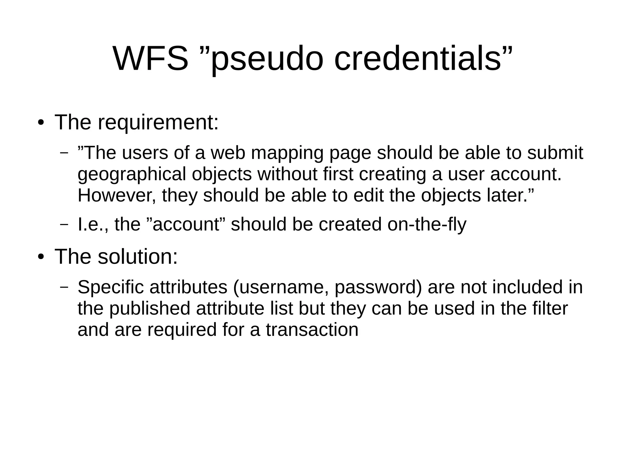 WFS ”pseudo credentials”
● The requirement:
– ”The users of a web mapping page should be able to submit
geographical objects without first creating a user account.
However, they should be able to edit the objects later.”
– I.e., the ”account” should be created on-the-fly
● The solution:
– Specific attributes (username, password) are not included in
the published attribute list but they can be used in the filter
and are required for a transaction
 