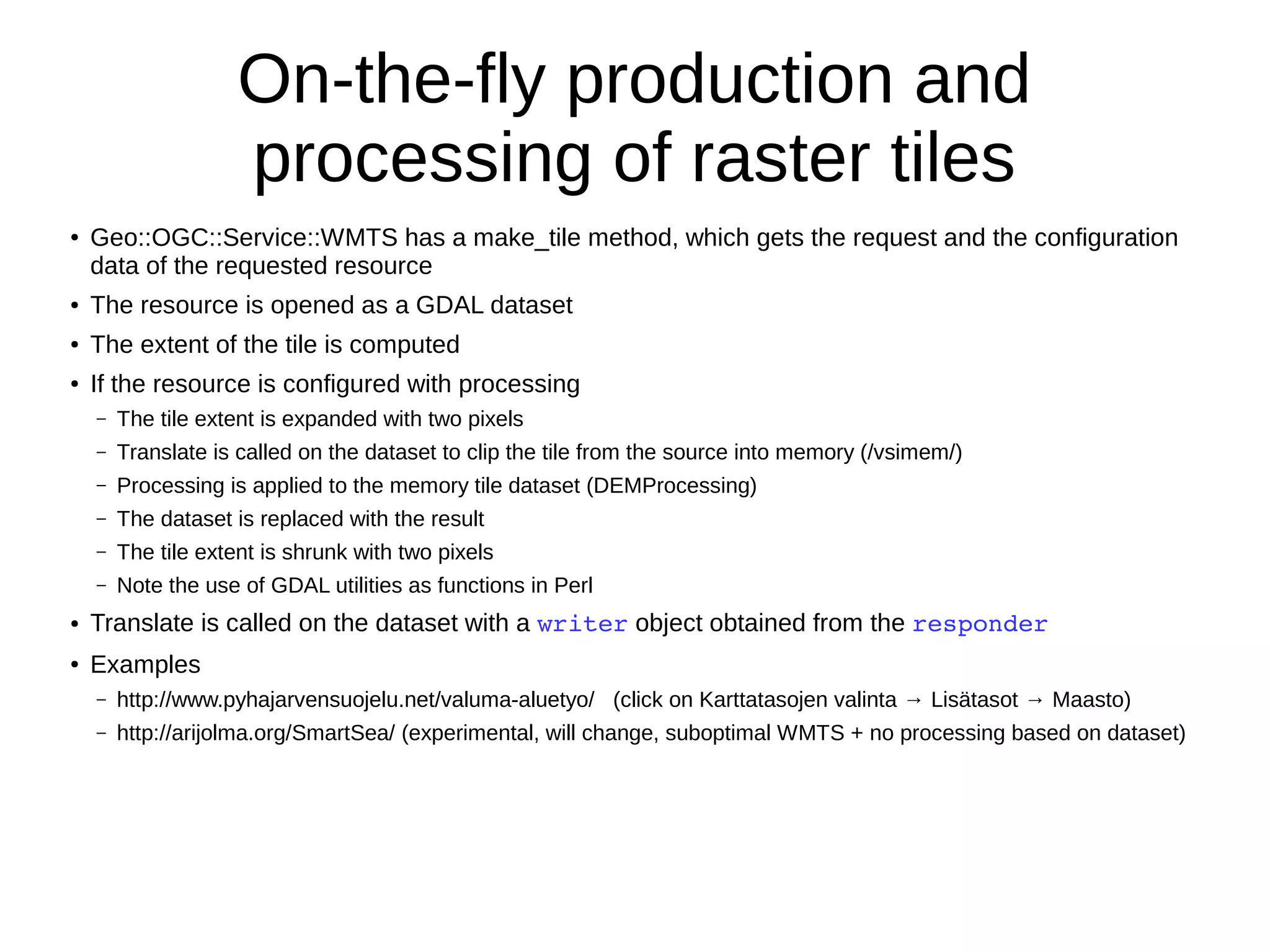 On-the-fly production and
processing of raster tiles
● Geo::OGC::Service::WMTS has a make_tile method, which gets the request and the configuration
data of the requested resource
● The resource is opened as a GDAL dataset
● The extent of the tile is computed
● If the resource is configured with processing
– The tile extent is expanded with two pixels
– Translate is called on the dataset to clip the tile from the source into memory (/vsimem/)
– Processing is applied to the memory tile dataset (DEMProcessing)
– The dataset is replaced with the result
– The tile extent is shrunk with two pixels
– Note the use of GDAL utilities as functions in Perl
● Translate is called on the dataset with a writer object obtained from the responder
● Examples
– http://www.pyhajarvensuojelu.net/valuma-aluetyo/ (click on Karttatasojen valinta → Lisätasot → Maasto)
– http://arijolma.org/SmartSea/ (experimental, will change, suboptimal WMTS + no processing based on dataset)
 