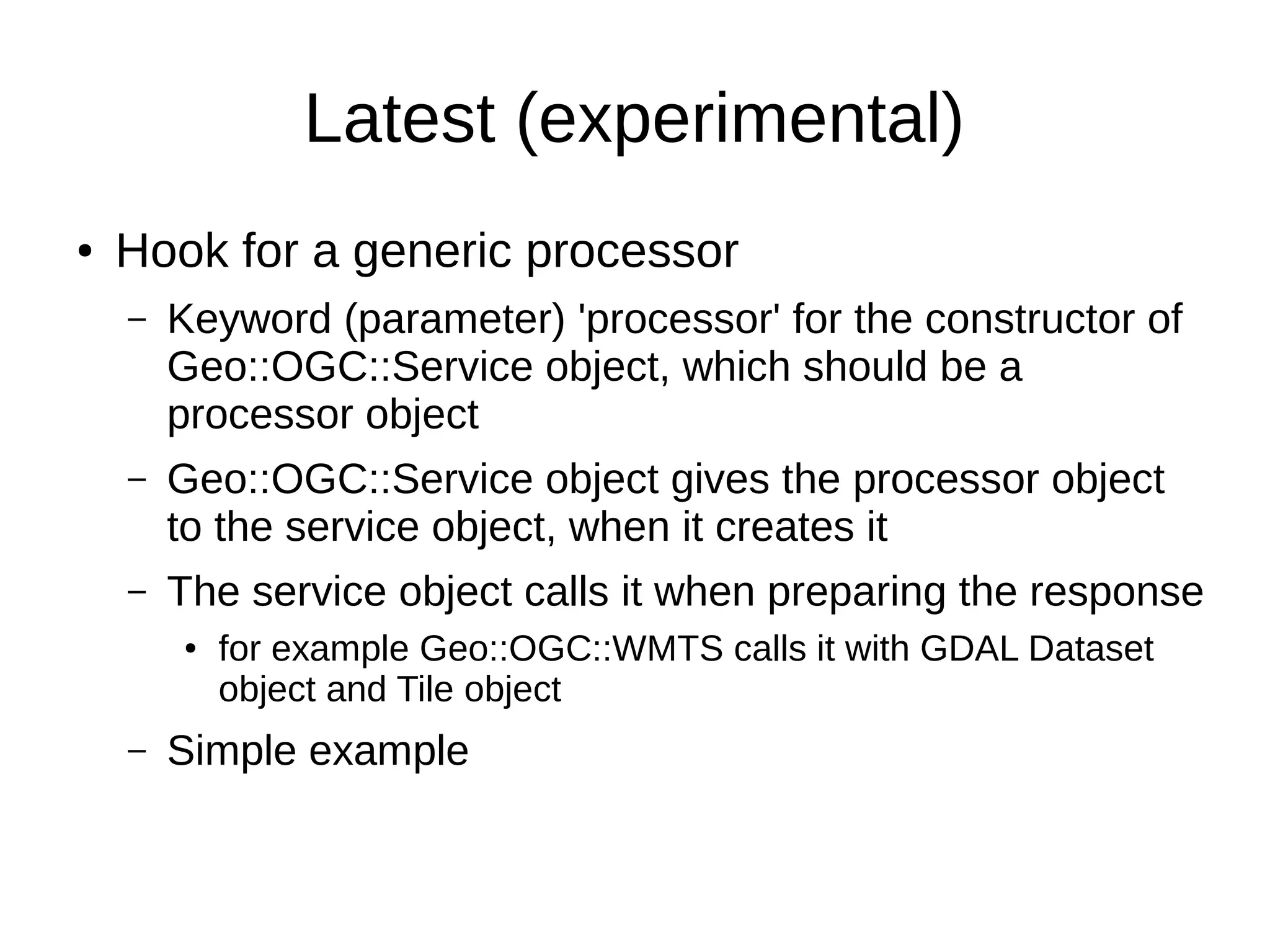 Latest (experimental)
● Hook for a generic processor
– Keyword (parameter) 'processor' for the constructor of
Geo::OGC::Service object, which should be a
processor object
– Geo::OGC::Service object gives the processor object
to the service object, when it creates it
– The service object calls it when preparing the response
● for example Geo::OGC::WMTS calls it with GDAL Dataset
object and Tile object
– Simple example
 