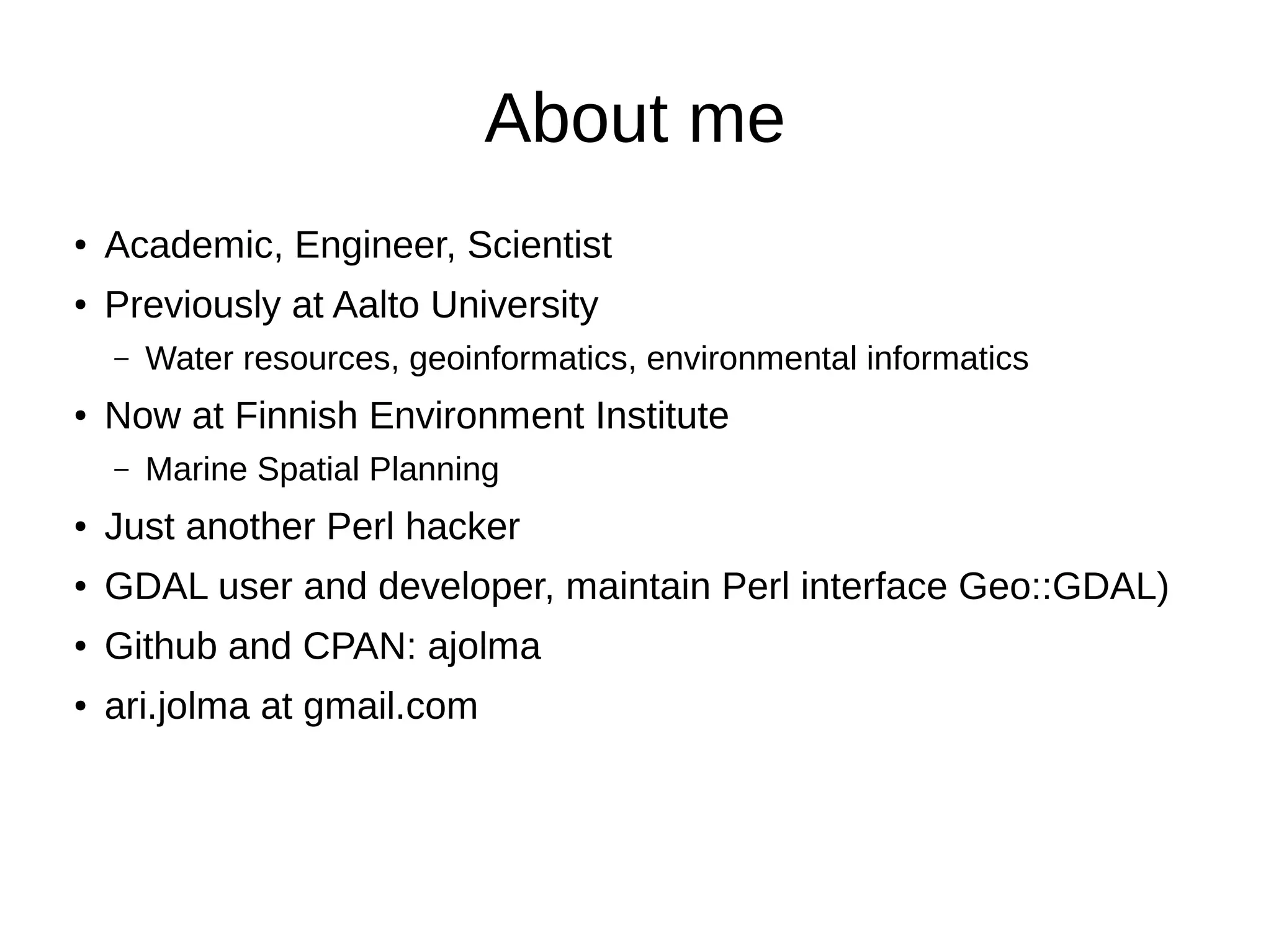 About me
● Academic, Engineer, Scientist
● Previously at Aalto University
– Water resources, geoinformatics, environmental informatics
● Now at Finnish Environment Institute
– Marine Spatial Planning
● Just another Perl hacker
● GDAL user and developer, maintain Perl interface Geo::GDAL)
● Github and CPAN: ajolma
● ari.jolma at gmail.com
 