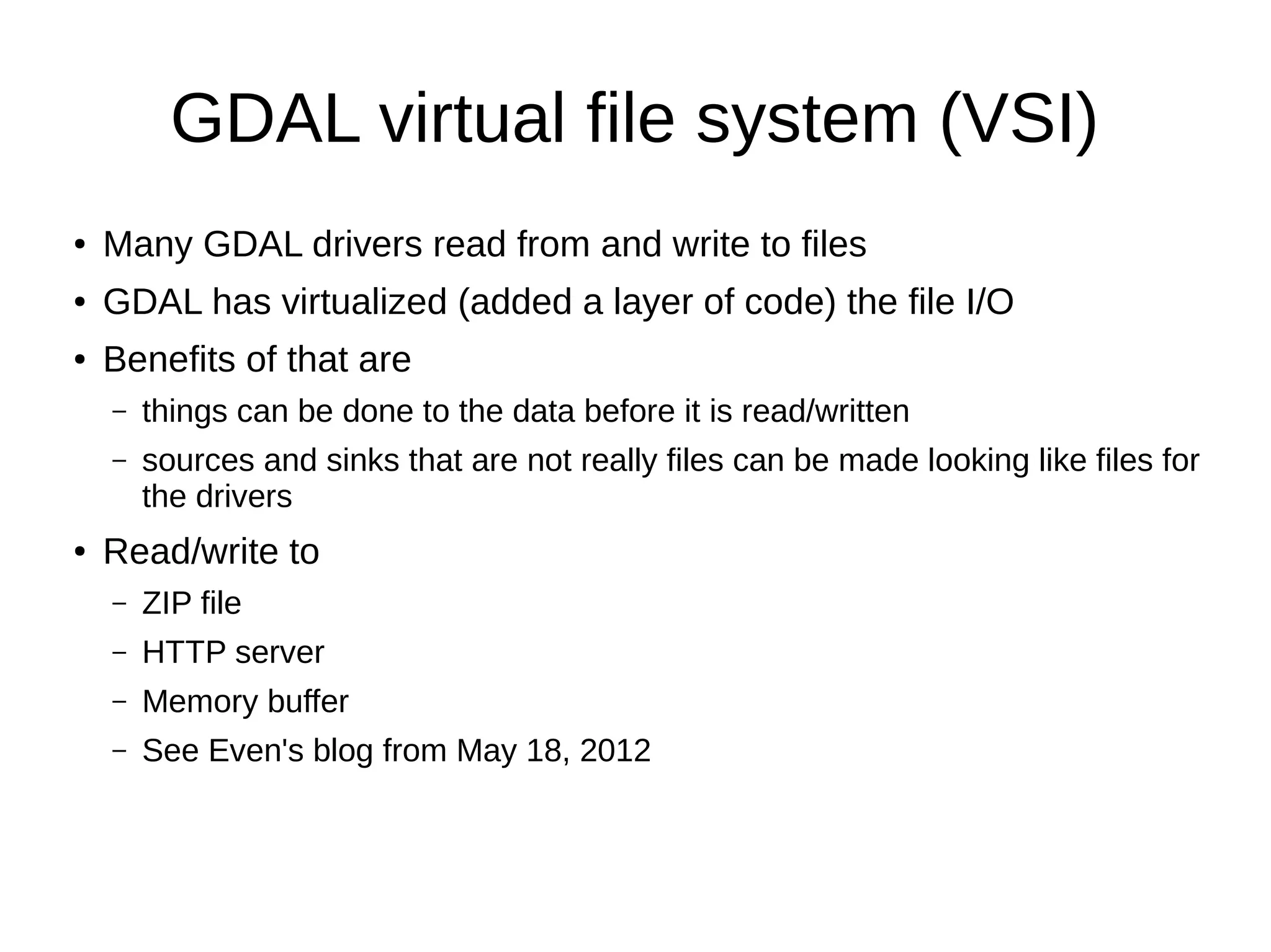 GDAL virtual file system (VSI)
● Many GDAL drivers read from and write to files
● GDAL has virtualized (added a layer of code) the file I/O
● Benefits of that are
– things can be done to the data before it is read/written
– sources and sinks that are not really files can be made looking like files for
the drivers
● Read/write to
– ZIP file
– HTTP server
– Memory buffer
– See Even's blog from May 18, 2012
 