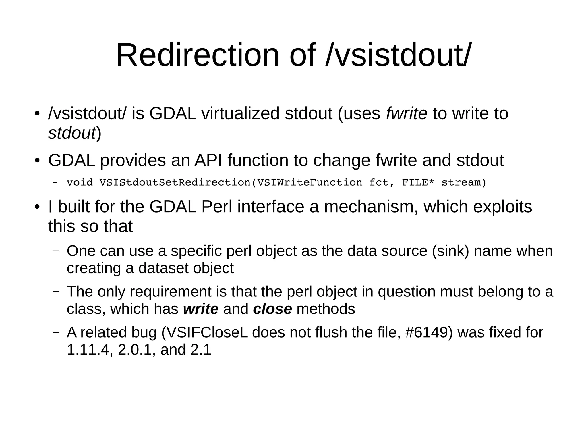 Redirection of /vsistdout/
● /vsistdout/ is GDAL virtualized stdout (uses fwrite to write to
stdout)
● GDAL provides an API function to change fwrite and stdout
– void VSIStdoutSetRedirection(VSIWriteFunction fct, FILE* stream)
● I built for the GDAL Perl interface a mechanism, which exploits
this so that
– One can use a specific perl object as the data source (sink) name when
creating a dataset object
– The only requirement is that the perl object in question must belong to a
class, which has write and close methods
– A related bug (VSIFCloseL does not flush the file, #6149) was fixed for
1.11.4, 2.0.1, and 2.1
 