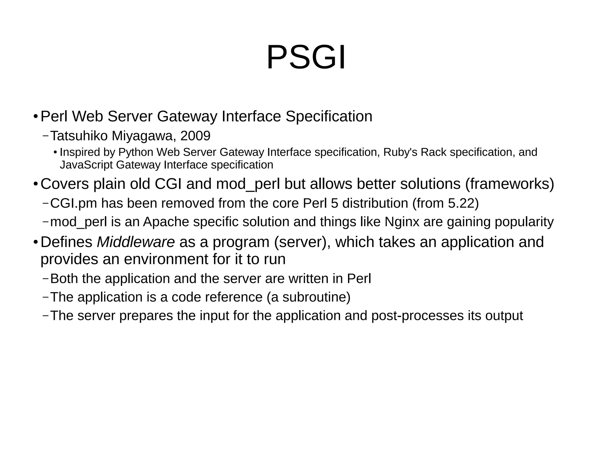 PSGI
●
Perl Web Server Gateway Interface Specification
– Tatsuhiko Miyagawa, 2009
●
Inspired by Python Web Server Gateway Interface specification, Ruby's Rack specification, and
JavaScript Gateway Interface specification
●
Covers plain old CGI and mod_perl but allows better solutions (frameworks)
– CGI.pm has been removed from the core Perl 5 distribution (from 5.22)
– mod_perl is an Apache specific solution and things like Nginx are gaining popularity
●
Defines Middleware as a program (server), which takes an application and
provides an environment for it to run
– Both the application and the server are written in Perl
– The application is a code reference (a subroutine)
– The server prepares the input for the application and post-processes its output
 