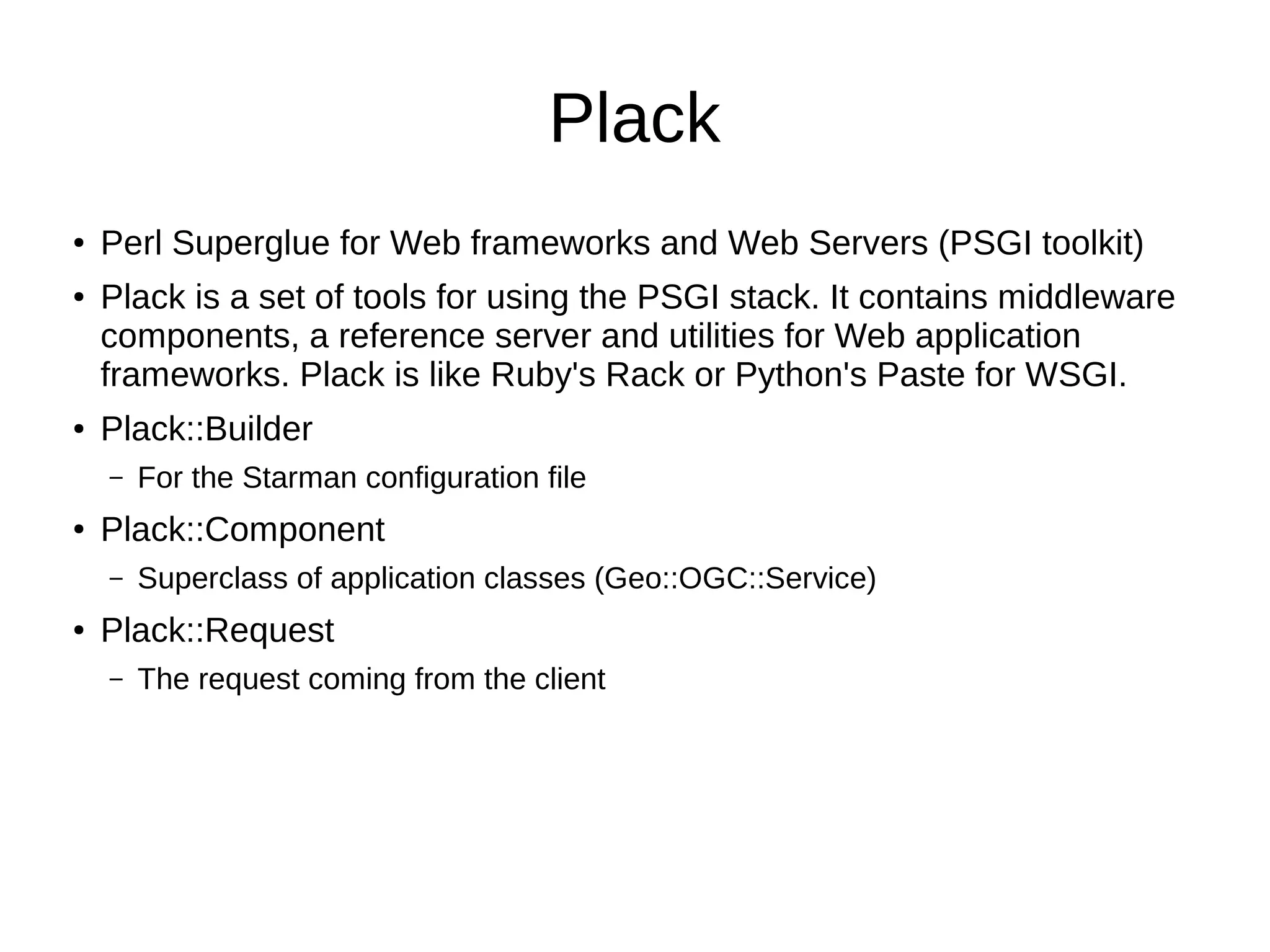 Plack
● Perl Superglue for Web frameworks and Web Servers (PSGI toolkit)
● Plack is a set of tools for using the PSGI stack. It contains middleware
components, a reference server and utilities for Web application
frameworks. Plack is like Ruby's Rack or Python's Paste for WSGI.
● Plack::Builder
– For the Starman configuration file
● Plack::Component
– Superclass of application classes (Geo::OGC::Service)
● Plack::Request
– The request coming from the client
 