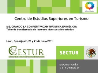 SECRETARIA	
  DE	
  TURISMO	
  DEL	
  GOBIERNO	
  DE	
  LA	
  REPUBLICA




                   Centro	
  de	
  Estudios	
  Superiores	
  en	
  Turismo	
  
       MEJORANDO LA COMPETITIVIDAD TURÍSTICA EN MÉXICO:
       Taller de transferencia de recursos técnicos a los estados



       León, Guanajuato, 20 y 21 de junio 2011
 