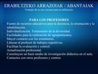 ERABILTZEKO ARRAZOIAK / ABANTAIAK
Ventajas de su uso; razones para su utilización
PARA LOS PROFESORES
• Fuente de recursos educativos para la docencia, la orientación y la
rehabilitación.
• Individualización. Tratamiento de la diversidad.
• Facilidades para la realización de agrupamientos.
• Mayor contacto con los estudiantes.
• Liberan al profesor de trabajos repetitivos.
• Facilitan la evaluación y control.
• Actualización profesional.
• Constituyen un buen medio de investigación didáctica en el aula.
• Contactos con otros profesores y centros
 