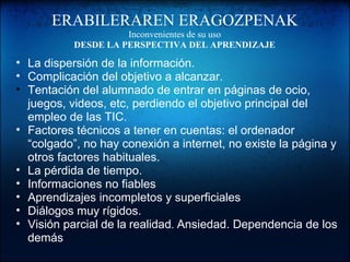 ERABILERAREN ERAGOZPENAK
Inconvenientes de su uso
DESDE LA PERSPECTIVA DEL APRENDIZAJE
• La dispersión de la información.
• Complicación del objetivo a alcanzar.
• Tentación del alumnado de entrar en páginas de ocio,
juegos, videos, etc, perdiendo el objetivo principal del
empleo de las TIC.
• Factores técnicos a tener en cuentas: el ordenador
“colgado”, no hay conexión a internet, no existe la página y
otros factores habituales.
• La pérdida de tiempo.
• Informaciones no fiables
• Aprendizajes incompletos y superficiales
• Diálogos muy rígidos.
• Visión parcial de la realidad. Ansiedad. Dependencia de los
demás
 