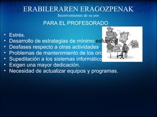 ERABILERAREN ERAGOZPENAK
Inconvenientes de su uso
PARA EL PROFESORADO
• Estrés.
• Desarrollo de estrategias de mínimo esfuerzo.
• Desfases respecto a otras actividades.
• Problemas de mantenimiento de los ordenadores.
• Supeditación a los sistemas informáticos.
• Exigen una mayor dedicación.
• Necesidad de actualizar equipos y programas.
 