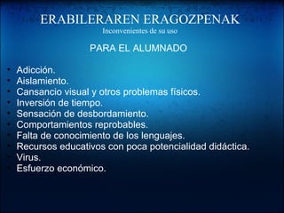 ERABILERAREN ERAGOZPENAK
Inconvenientes de su uso
PARA EL ALUMNADO
• Adicción.
• Aislamiento.
• Cansancio visual y otros problemas físicos.
• Inversión de tiempo.
• Sensación de desbordamiento.
• Comportamientos reprobables.
• Falta de conocimiento de los lenguajes.
• Recursos educativos con poca potencialidad didáctica.
• Virus.
• Esfuerzo económico.
 